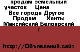 продам земельный участок  › Цена ­ 60 000 - Все города Другое » Продам   . Ханты-Мансийский,Белоярский г.